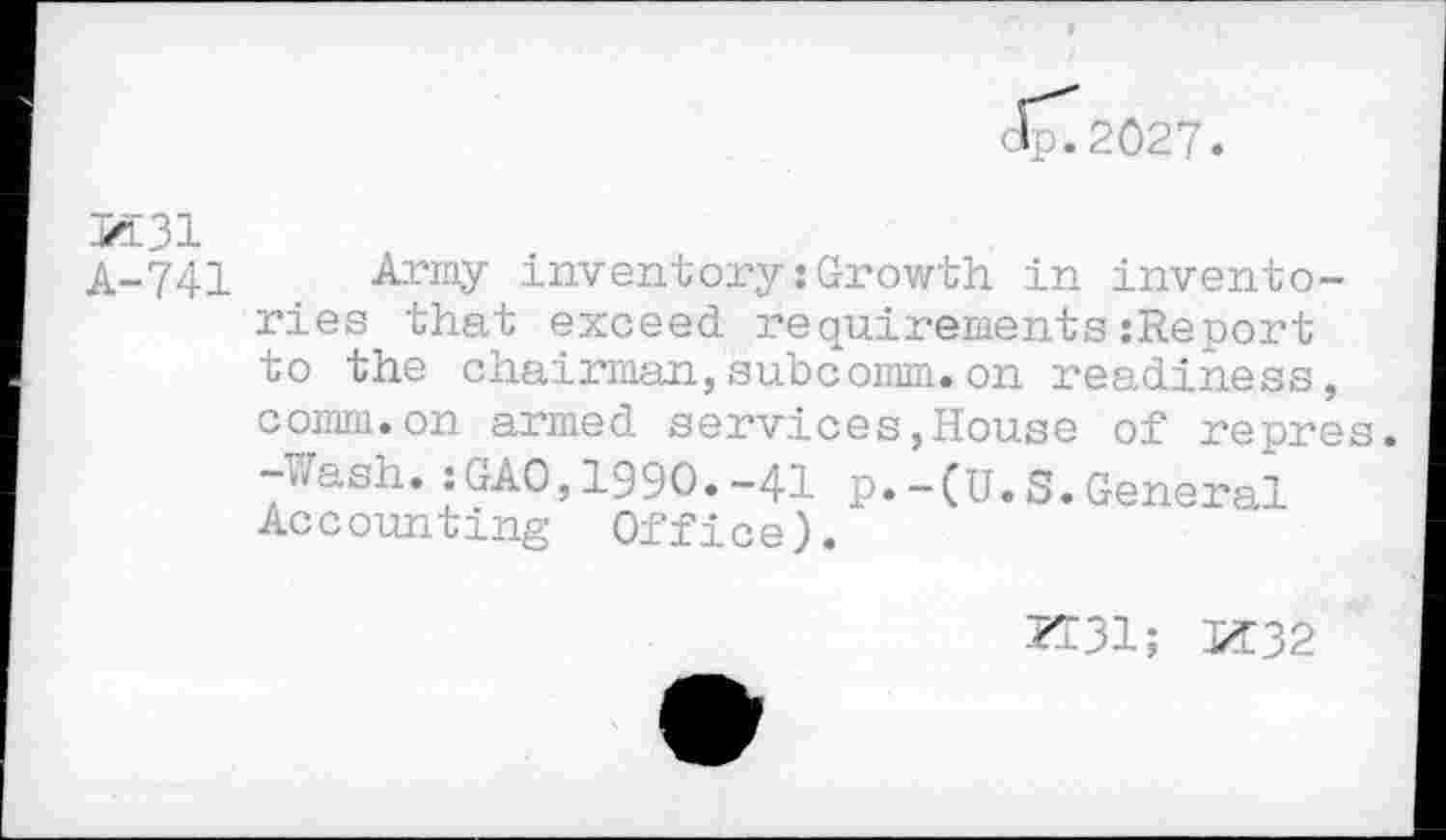 ﻿Jp^2027.
jZE31
A-741 Army inventory .‘Growth in inventories that exceed requirements{Report to the chairman,subcomm.on readiness, comm.on armed services,House of repres. -Wash.; GAO,1970.-41 p.-(U.S.General Accounting Office).
ZT31; 1/Î32